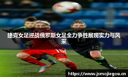 捷克女足迎战俄罗斯女足全力争胜展现实力与风采