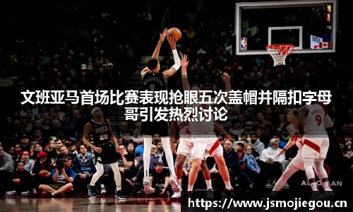 文班亚马首场比赛表现抢眼五次盖帽并隔扣字母哥引发热烈讨论
